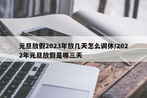 元旦放假2023年放几天怎么调休/2022年元旦放假是哪三天