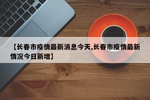 【长春市疫情最新消息今天,长春市疫情最新情况今日新增】
