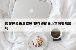 现在还能去北京吗/现在还能去北京吗要隔离吗