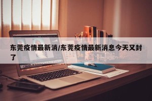 东莞疫情最新消/东莞疫情最新消息今天又封了