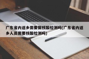 广东省内返乡需要做核酸检测吗(广东省内返乡人员需要核酸检测吗)