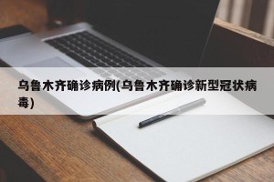 乌鲁木齐确诊病例(乌鲁木齐确诊新型冠状病毒)
