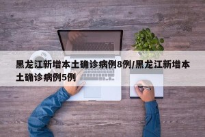 黑龙江新增本土确诊病例8例/黑龙江新增本土确诊病例5例