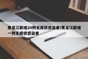黑龙江新增20例无症状感染者/黑龙江新增一例无症状感染者