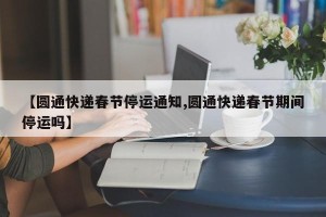 【圆通快递春节停运通知,圆通快递春节期间停运吗】
