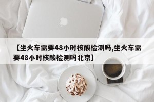 【坐火车需要48小时核酸检测吗,坐火车需要48小时核酸检测吗北京】