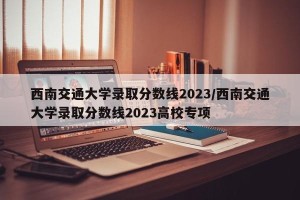 西南交通大学录取分数线2023/西南交通大学录取分数线2023高校专项
