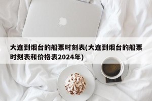 大连到烟台的船票时刻表(大连到烟台的船票时刻表和价格表2024年)