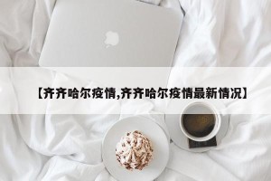 【齐齐哈尔疫情,齐齐哈尔疫情最新情况】