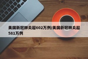 美国新冠肺炎超602万例/美国新冠肺炎超581万例