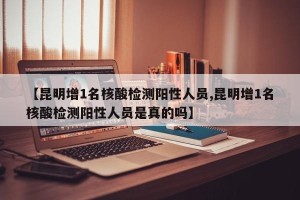 【昆明增1名核酸检测阳性人员,昆明增1名核酸检测阳性人员是真的吗】