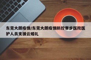 东莞大朗疫情/东莞大朗疫情防控寮步医院医护人员支援云婚礼