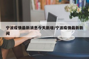 宁波疫情最新消息今天新增/宁波疫情最新新闻