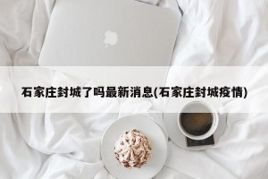 石家庄封城了吗最新消息(石家庄封城疫情)