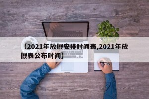 【2021年放假安排时间表,2021年放假表公布时间】