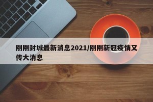 刚刚封城最新消息2021/刚刚新冠疫情又传大消息