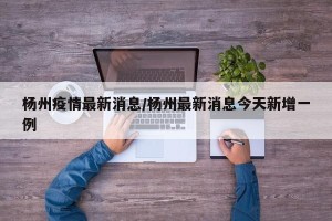 杨州疫情最新消息/杨州最新消息今天新增一例