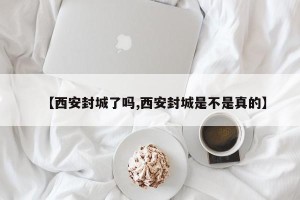 【西安封城了吗,西安封城是不是真的】