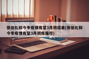 张伯礼称今冬疫情有望3月初结束(张伯礼称今冬疫情有望3月初疫霾尽)