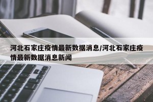 河北石家庄疫情最新数据消息/河北石家庄疫情最新数据消息新闻