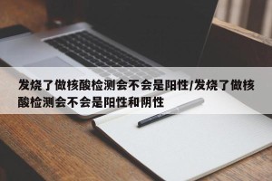 发烧了做核酸检测会不会是阳性/发烧了做核酸检测会不会是阳性和阴性