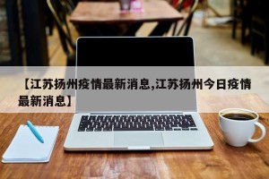 【江苏扬州疫情最新消息,江苏扬州今日疫情最新消息】