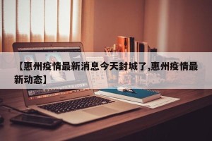 【惠州疫情最新消息今天封城了,惠州疫情最新动态】