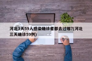 河北3天59人感染确诊者都去过哪?(河北三天确诊59例)