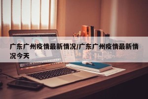 广东广州疫情最新情况/广东广州疫情最新情况今天