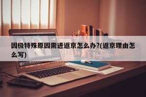 因极特殊原因需进返京怎么办?(返京理由怎么写)