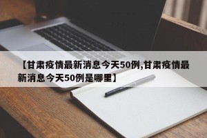 【甘肃疫情最新消息今天50例,甘肃疫情最新消息今天50例是哪里】