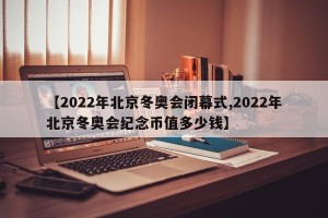 【2022年北京冬奥会闭幕式,2022年北京冬奥会纪念币值多少钱】