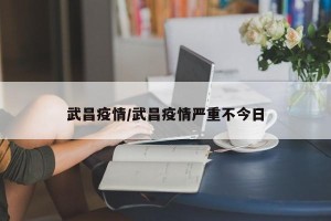 武昌疫情/武昌疫情严重不今日