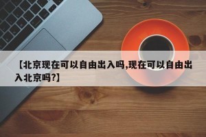 【北京现在可以自由出入吗,现在可以自由出入北京吗?】