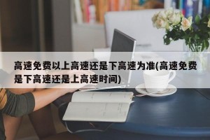 高速免费以上高速还是下高速为准(高速免费是下高速还是上高速时间)