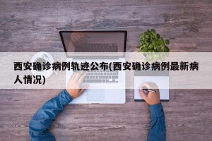 西安确诊病例轨迹公布(西安确诊病例最新病人情况)