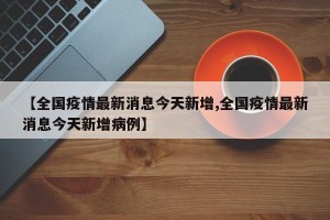 【全国疫情最新消息今天新增,全国疫情最新消息今天新增病例】
