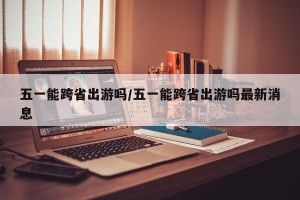五一能跨省出游吗/五一能跨省出游吗最新消息