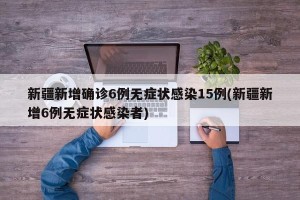 新疆新增确诊6例无症状感染15例(新疆新增6例无症状感染者)