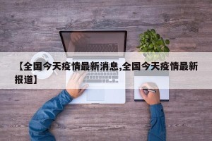 【全国今天疫情最新消息,全国今天疫情最新报道】