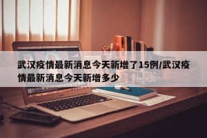 武汉疫情最新消息今天新增了15例/武汉疫情最新消息今天新增多少