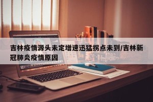 吉林疫情源头未定增速迅猛拐点未到/吉林新冠肺炎疫情原因