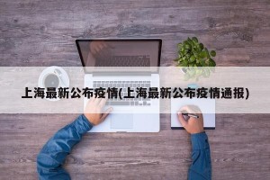 上海最新公布疫情(上海最新公布疫情通报)