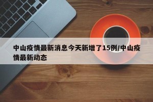 中山疫情最新消息今天新增了15例/中山疫情最新动态
