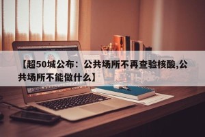 【超50城公布：公共场所不再查验核酸,公共场所不能做什么】
