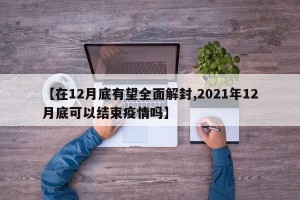 【在12月底有望全面解封,2021年12月底可以结束疫情吗】