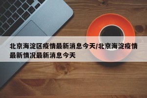 北京海淀区疫情最新消息今天/北京海淀疫情最新情况最新消息今天