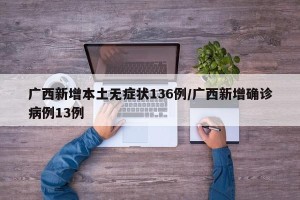 广西新增本土无症状136例/广西新增确诊病例13例