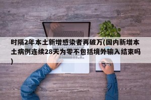 时隔2年本土新增感染者再破万(国内新增本土病例连续28天为零不包括境外输入结束吗)