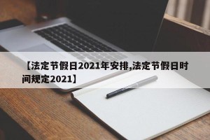 【法定节假日2021年安排,法定节假日时间规定2021】
